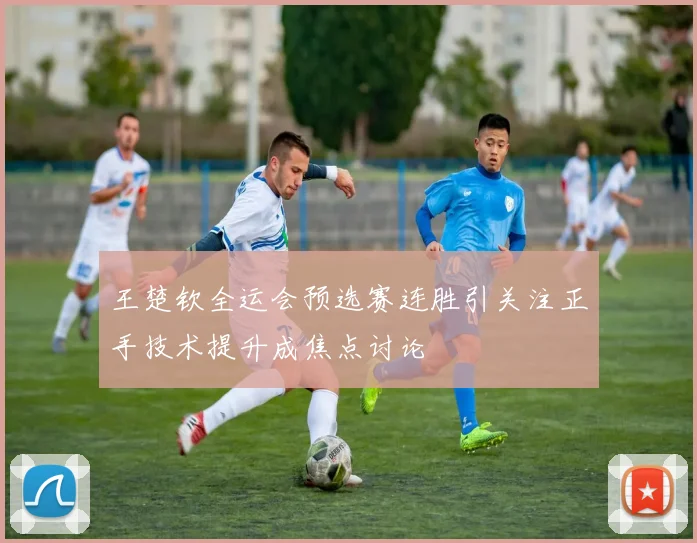 王楚钦全运会预选赛连胜引关注正手技术提升成焦点讨论