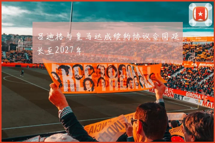吕迪格与皇马达成续约协议合同延长至2027年