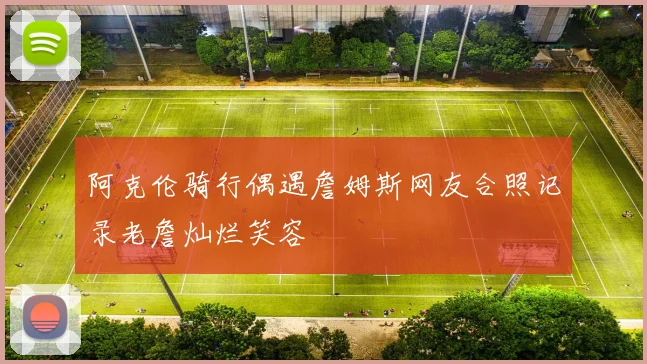 阿克伦骑行偶遇詹姆斯网友合照记录老詹灿烂笑容