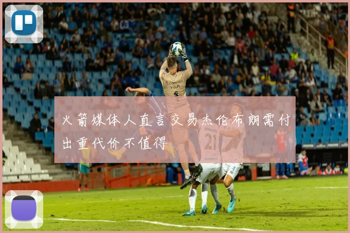火箭媒体人直言交易杰伦布朗需付出重代价不值得