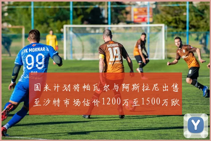 国米计划将帕瓦尔与阿斯拉尼出售至沙特市场估价1200万至1500万欧元