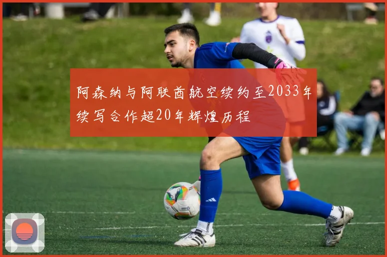 阿森纳与阿联酋航空续约至2033年续写合作超20年辉煌历程