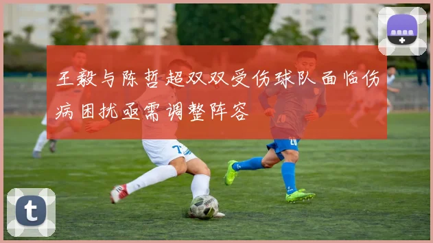 王毅与陈哲超双双受伤球队面临伤病困扰亟需调整阵容