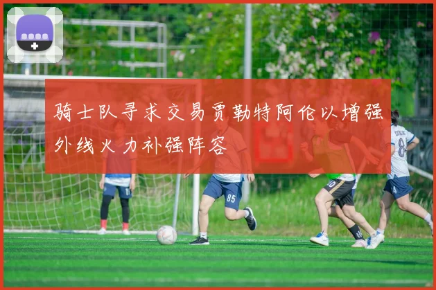 骑士队寻求交易贾勒特阿伦以增强外线火力补强阵容