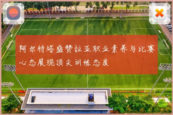 阿尔特塔盛赞拉亚职业素养与比赛心态展现顶尖训练态度