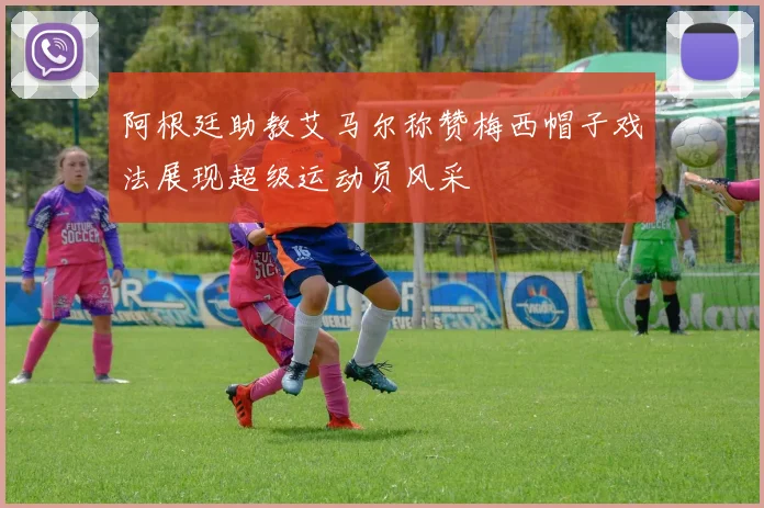 阿根廷助教艾马尔称赞梅西帽子戏法展现超级运动员风采