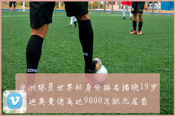 非洲球员世界杯身价排名揭晓19岁扬迪奥曼德高达9000万欧元居首