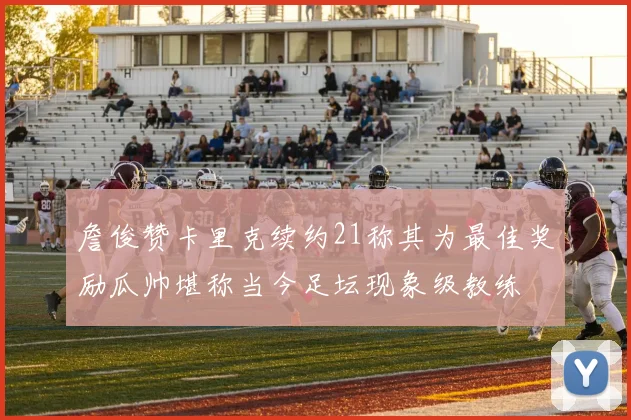 詹俊赞卡里克续约21称其为最佳奖励瓜帅堪称当今足坛现象级教练
