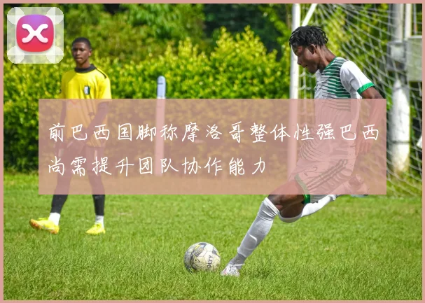 前巴西国脚称摩洛哥整体性强巴西尚需提升团队协作能力