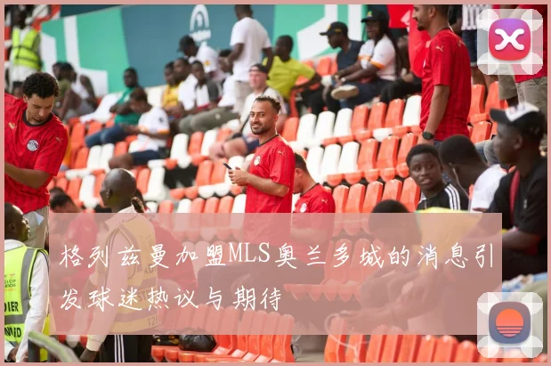 格列兹曼加盟MLS奥兰多城的消息引发球迷热议与期待