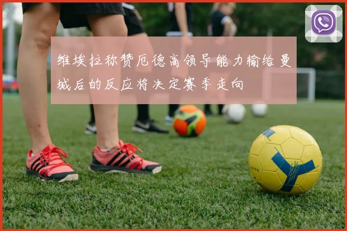 维埃拉称赞厄德高领导能力输给曼城后的反应将决定赛季走向