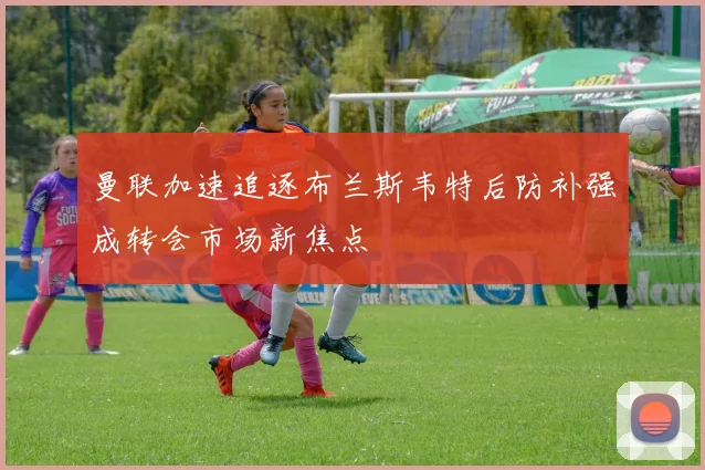 曼联加速追逐布兰斯韦特后防补强成转会市场新焦点