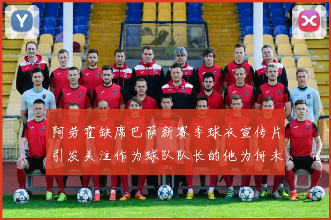 阿劳霍缺席巴萨新赛季球衣宣传片引发关注作为球队队长的他为何未现身