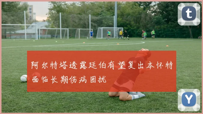 阿尔特塔透露廷伯有望复出本怀特面临长期伤病困扰
