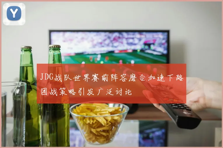 JDG战队世界赛前阵容磨合加速下路团战策略引发广泛讨论