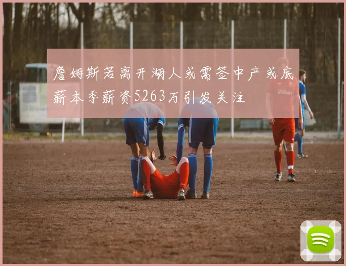 詹姆斯若离开湖人或需签中产或底薪本季薪资5263万引发关注