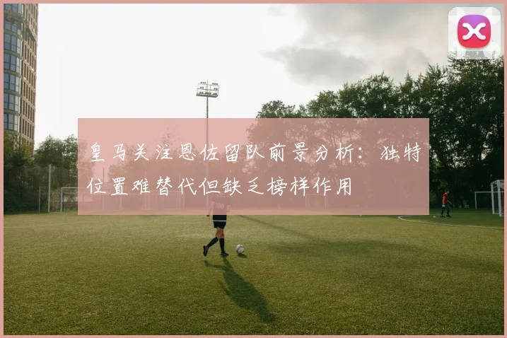 皇马关注恩佐留队前景分析：独特位置难替代但缺乏榜样作用