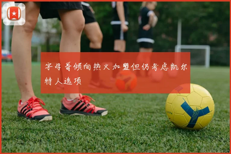 字母哥倾向热火加盟但仍考虑凯尔特人选项