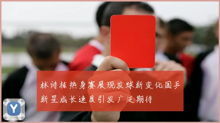 林诗栋热身赛展现发球新变化国乒新星成长速度引发广泛期待