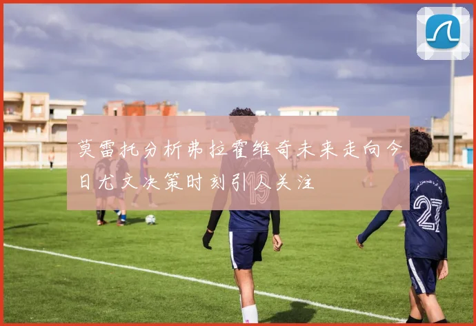 莫雷托分析弗拉霍维奇未来走向今日尤文决策时刻引人关注