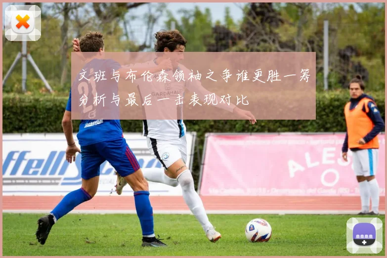 文班与布伦森领袖之争谁更胜一筹分析与最后一击表现对比