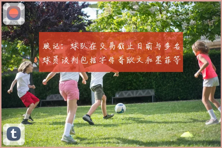 狼记：球队在交易截止日前与多名球员谈判包括字母哥欧文和墨菲等人