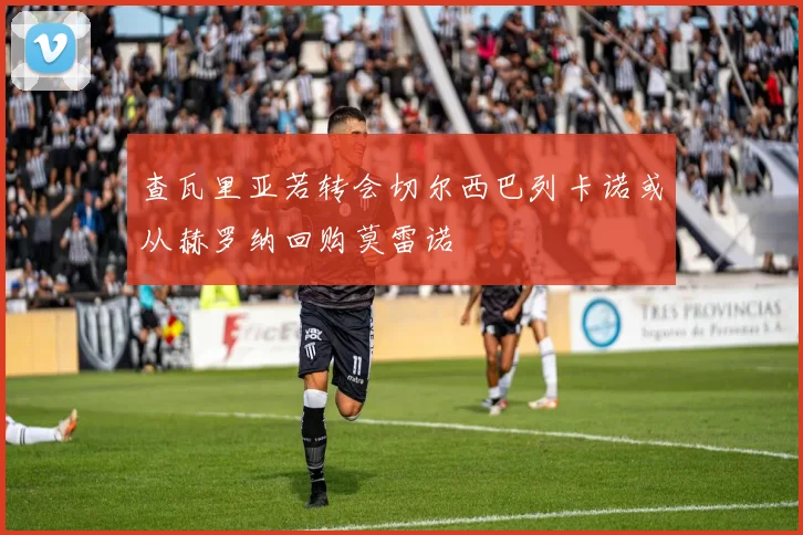 查瓦里亚若转会切尔西巴列卡诺或从赫罗纳回购莫雷诺