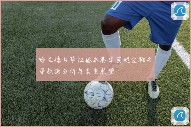 哈兰德与萨拉赫本赛季英超金靴之争数据分析与前景展望