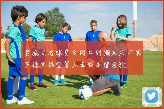 曼城五名球员合同年到期未来不明罗德里福登等人面临去留考验