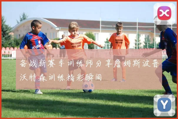 备战新赛季训练师分享詹姆斯波普沃特森训练精彩瞬间