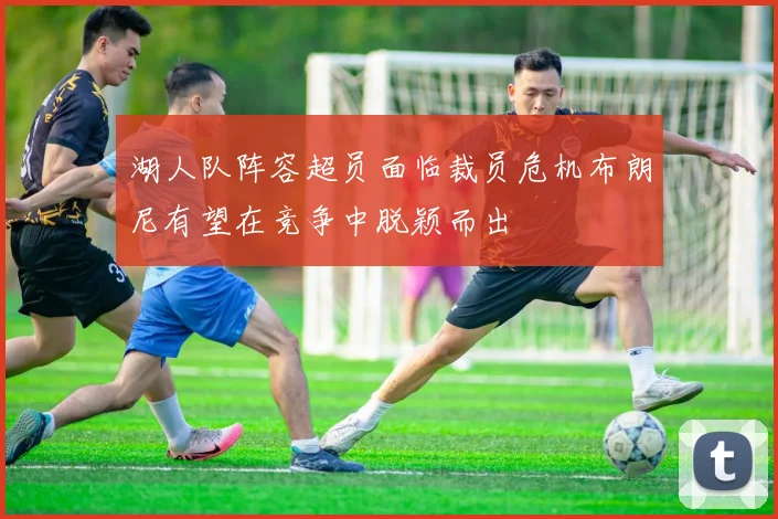 湖人队阵容超员面临裁员危机布朗尼有望在竞争中脱颖而出