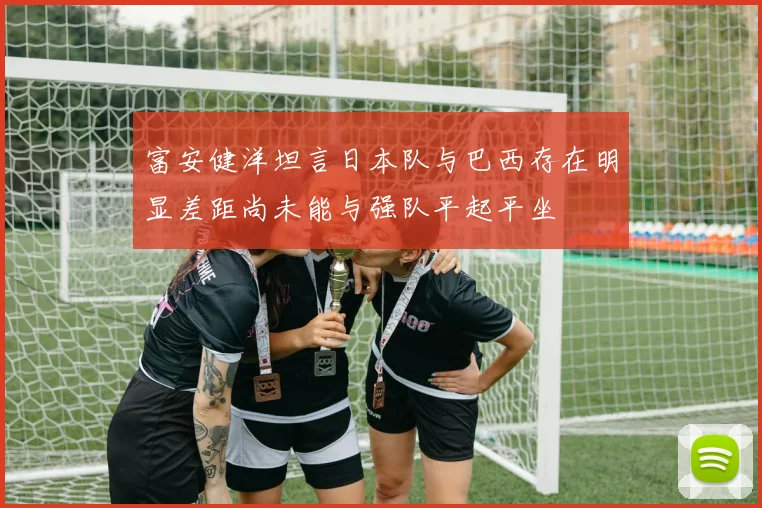 富安健洋坦言日本队与巴西存在明显差距尚未能与强队平起平坐