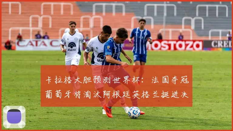 卡拉格大胆预测世界杯：法国夺冠葡萄牙将淘汰阿根廷英格兰挺进决赛