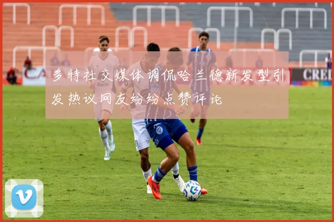 多特社交媒体调侃哈兰德新发型引发热议网友纷纷点赞评论