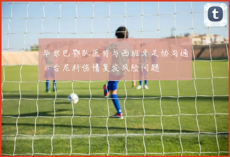 毕尔巴鄂队医将与西班牙足协沟通六台尼科伤情复发风险问题