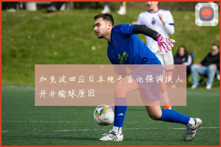 加克波回应日本绝平言论强调换人并非输球原因