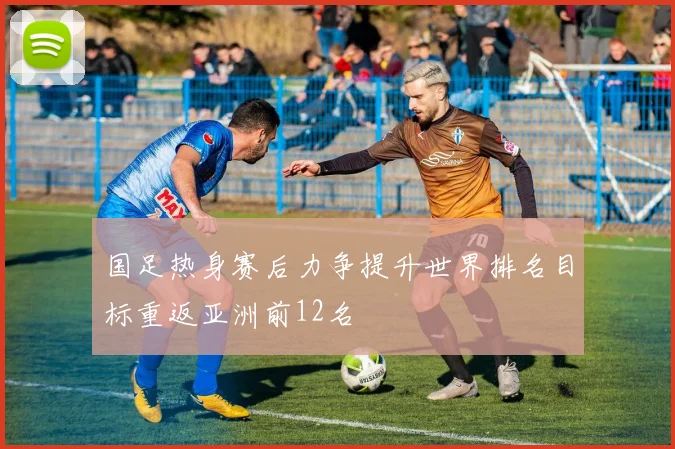 国足热身赛后力争提升世界排名目标重返亚洲前12名