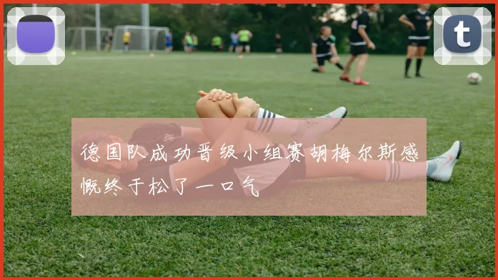 德国队成功晋级小组赛胡梅尔斯感慨终于松了一口气